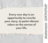 Small photo of Inspirational motivational words - Every new day is an opportunity to rewrite your story, to paint vibrant colors on the canvas of your life. Positive quote with tear paper background